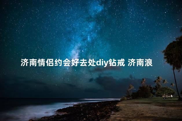 济南情侣约会好去处diy钻戒 济南浪漫约会锦囊：家庭制作心形钻戒的好去处